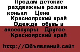 Продам детские раздвижные ролики- коньки  › Цена ­ 1 800 - Красноярский край Одежда, обувь и аксессуары » Другое   . Красноярский край